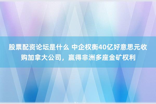 股票配资论坛是什么 中企权衡40亿好意思元收购加拿大公司，赢得非洲多座金矿权利