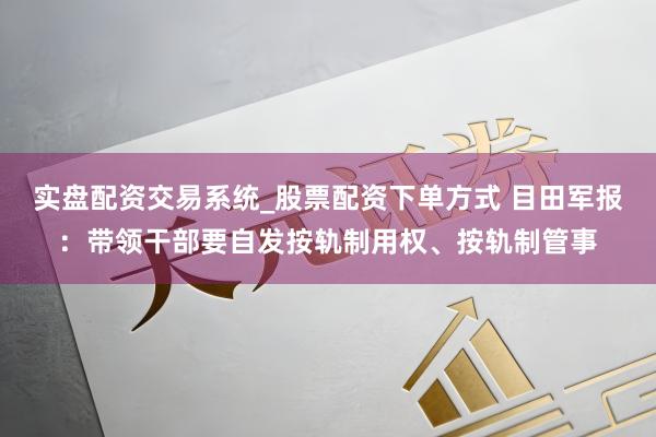 实盘配资交易系统_股票配资下单方式 目田军报：带领干部要自发按轨制用权、按轨制管事