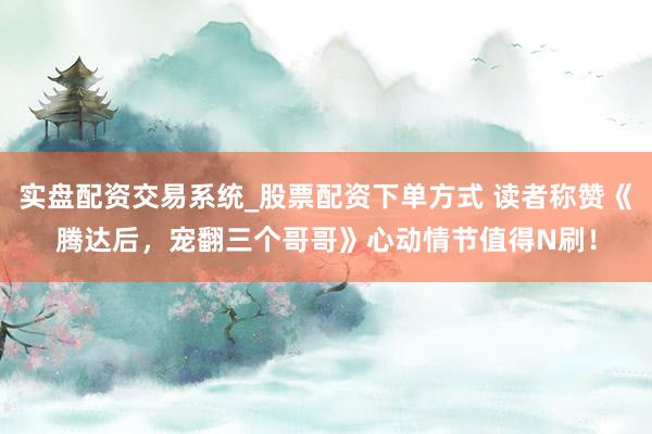 实盘配资交易系统_股票配资下单方式 读者称赞《腾达后，宠翻三个哥哥》心动情节值得N刷！