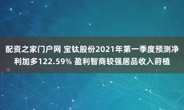 配资之家门户网 宝钛股份2021年第一季度预测净利加多122.59% 盈利智商较强居品收入莳植