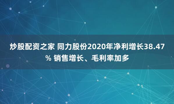 炒股配资之家 同力股份2020年净利增长38.47% 销售增长、毛利率加多