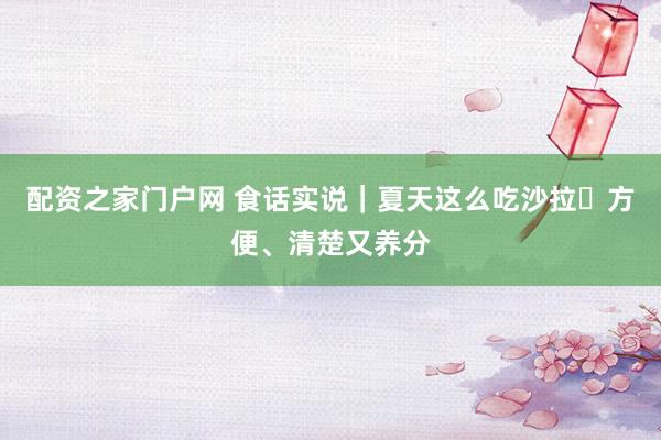 配资之家门户网 食话实说｜夏天这么吃沙拉 方便、清楚又养分