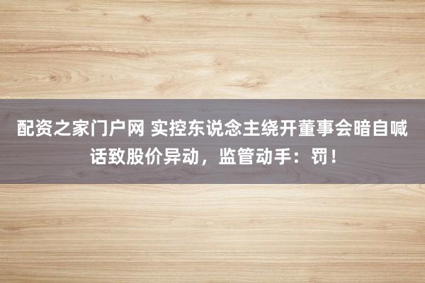 配资之家门户网 实控东说念主绕开董事会暗自喊话致股价异动，监管动手：罚！