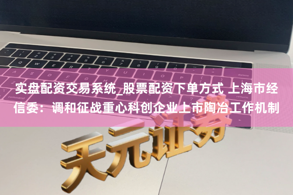 实盘配资交易系统_股票配资下单方式 上海市经信委：调和征战重心科创企业上市陶冶工作机制