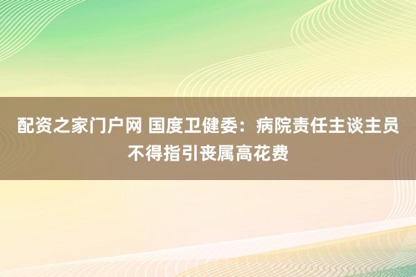 配资之家门户网 国度卫健委：病院责任主谈主员不得指引丧属高花费