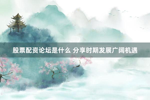 股票配资论坛是什么 分享时期发展广阔机遇