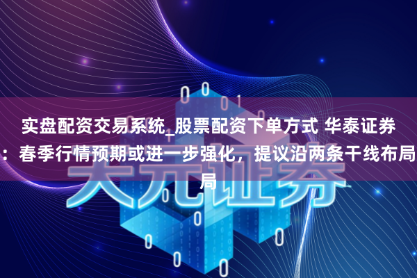 实盘配资交易系统_股票配资下单方式 华泰证券：春季行情预期或进一步强化，提议沿两条干线布局