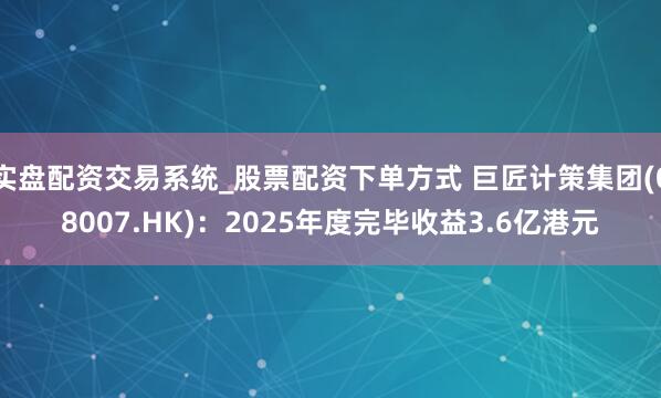实盘配资交易系统_股票配资下单方式 巨匠计策集团(08007.HK)：2025年度完毕收益3.6亿港元