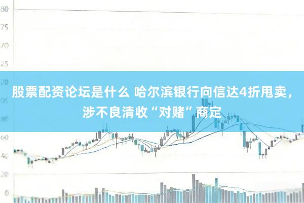股票配资论坛是什么 哈尔滨银行向信达4折甩卖，涉不良清收“对赌”商定