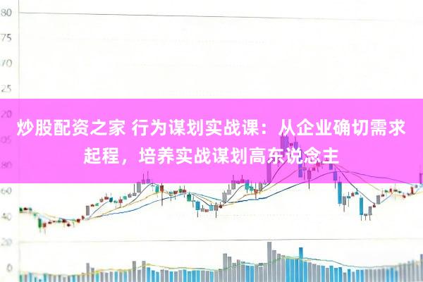 炒股配资之家 行为谋划实战课：从企业确切需求起程，培养实战谋划高东说念主