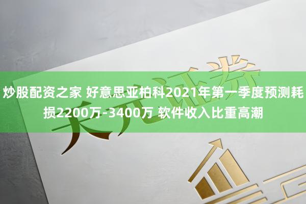 炒股配资之家 好意思亚柏科2021年第一季度预测耗损2200万-3400万 软件收入比重高潮