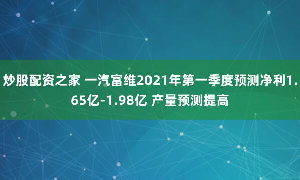 炒股配资之家 一汽富维2021年第一季度预测净利1.65亿-1.98亿 产量预测提高