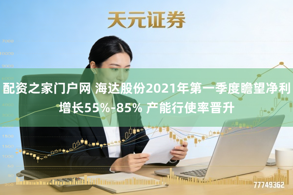配资之家门户网 海达股份2021年第一季度瞻望净利增长55%-85% 产能行使率晋升
