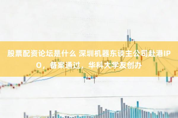 股票配资论坛是什么 深圳机器东谈主公司赴港IPO，备案通过，华科大学友创办