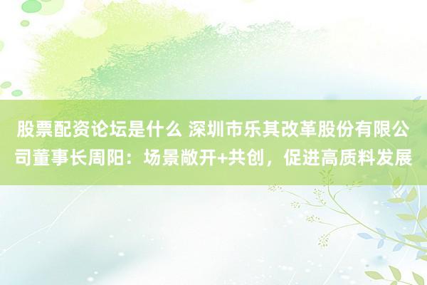 股票配资论坛是什么 深圳市乐其改革股份有限公司董事长周阳：场景敞开+共创，促进高质料发展