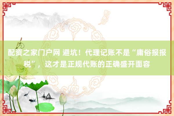 配资之家门户网 避坑！代理记账不是“庸俗报报税”，这才是正规代账的正确盛开面容