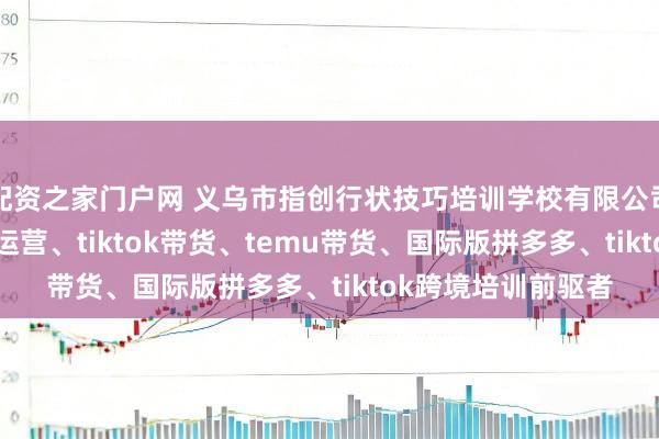 配资之家门户网 义乌市指创行状技巧培训学校有限公司：temu跨境店铺运营、tiktok带货、temu带货、国际版拼多多、tiktok跨境培训前驱者