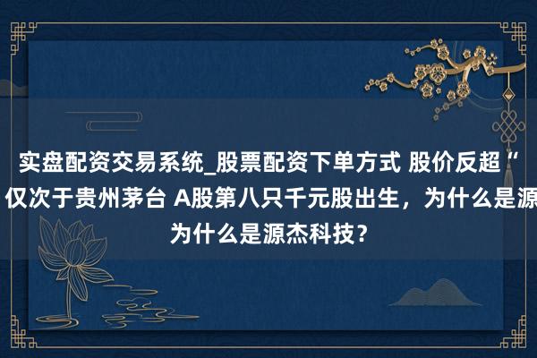 实盘配资交易系统_股票配资下单方式 股价反超“寒王”，仅次于贵州茅台 A股第八只千元股出生，为什么是源杰科技？