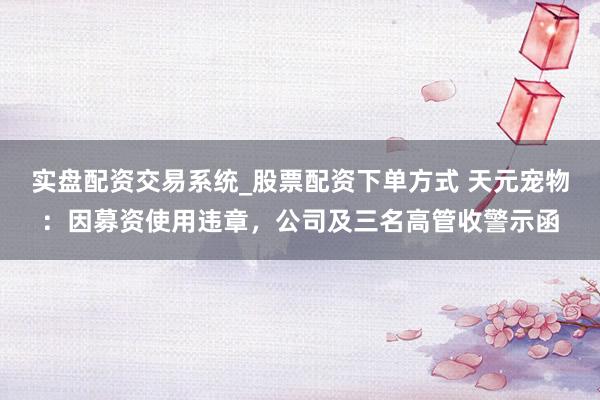 实盘配资交易系统_股票配资下单方式 天元宠物：因募资使用违章，公司及三名高管收警示函