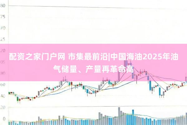 配资之家门户网 市集最前沿|中国海油2025年油气储量、产量再革命高