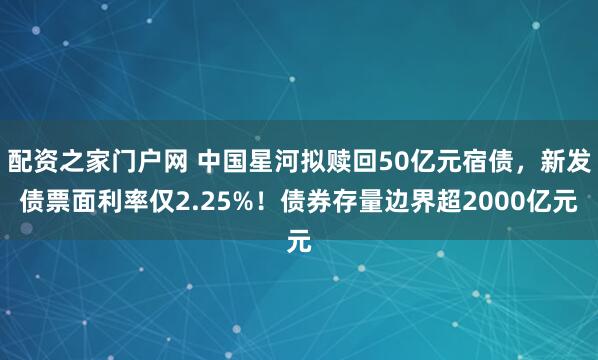 配资之家门户网 中国星河拟赎回50亿元宿债，新发债票面利率仅2.25%！债券存量边界超2000亿元