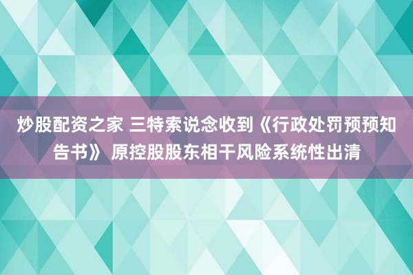 炒股配资之家 三特索说念收到《行政处罚预预知告书》 原控股股东相干风险系统性出清