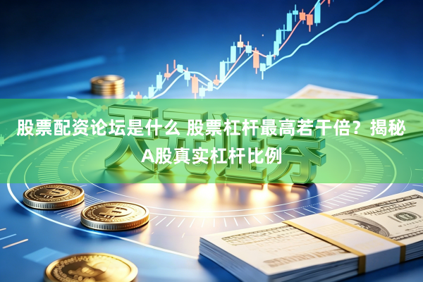 股票配资论坛是什么 股票杠杆最高若干倍？揭秘A股真实杠杆比例