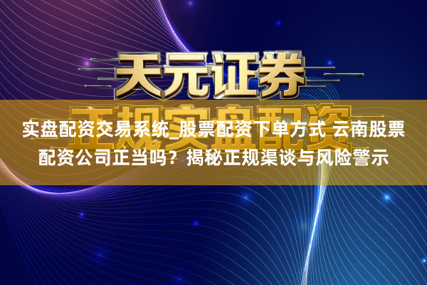 实盘配资交易系统_股票配资下单方式 云南股票配资公司正当吗？揭秘正规渠谈与风险警示