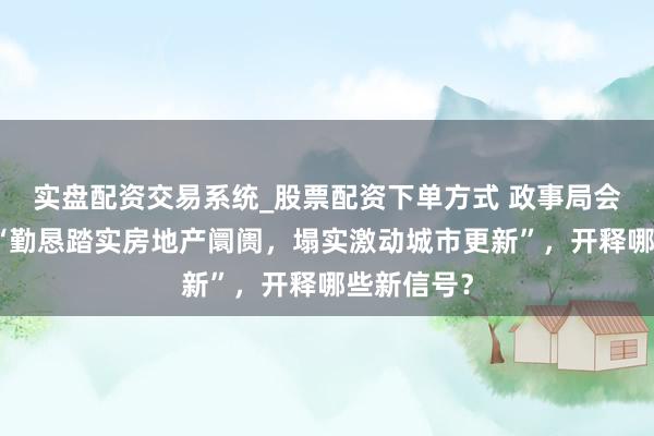 实盘配资交易系统_股票配资下单方式 政事局会议深读｜“勤恳踏实房地产阛阓，塌实激动城市更新”，开释哪些新信号？