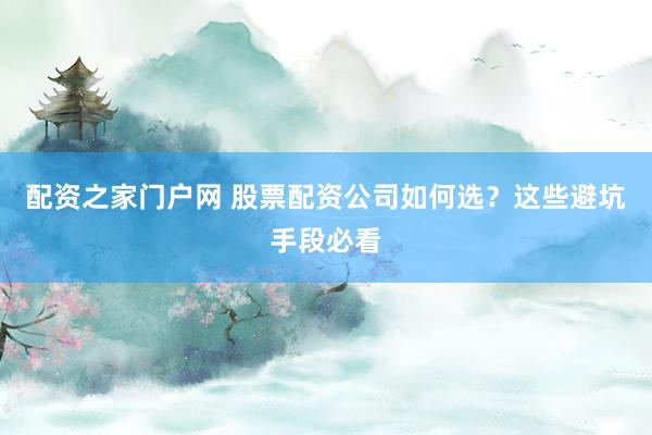 配资之家门户网 股票配资公司如何选？这些避坑手段必看