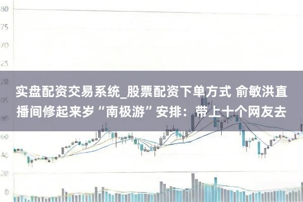 实盘配资交易系统_股票配资下单方式 俞敏洪直播间修起来岁“南极游”安排：带上十个网友去