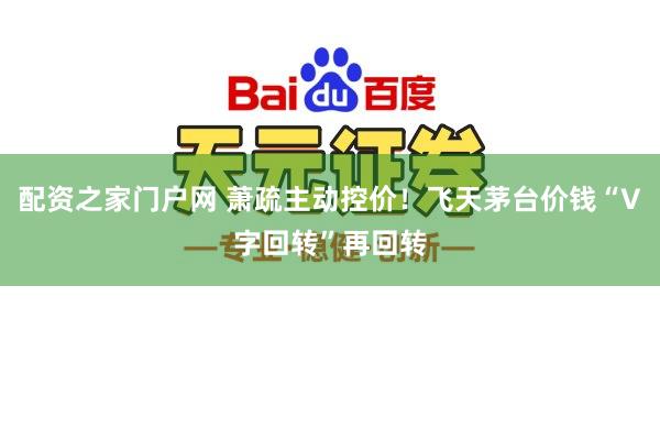 配资之家门户网 萧疏主动控价！飞天茅台价钱“V字回转”再回转