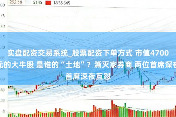 实盘配资交易系统_股票配资下单方式 市值4700多亿元的大牛股 是谁的“土地”？澌灭家券商 两位首席深夜互怼