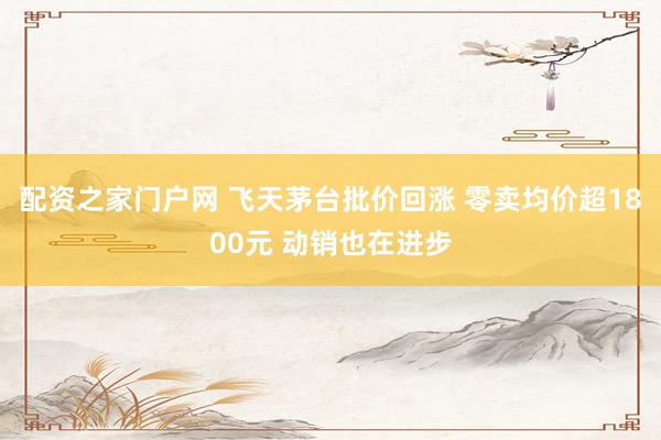 配资之家门户网 飞天茅台批价回涨 零卖均价超1800元 动销也在进步
