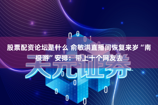 股票配资论坛是什么 俞敏洪直播间恢复来岁“南极游”安排：带上十个网友去
