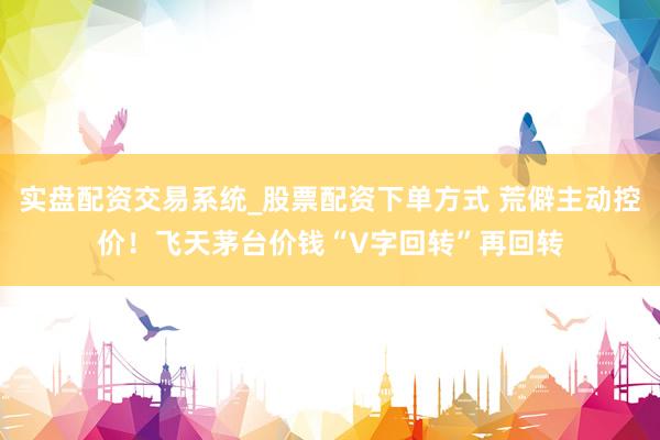 实盘配资交易系统_股票配资下单方式 荒僻主动控价！飞天茅台价钱“V字回转”再回转