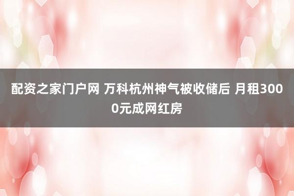 配资之家门户网 万科杭州神气被收储后 月租3000元成网红房