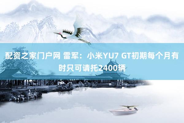 配资之家门户网 雷军：小米YU7 GT初期每个月有时只可请托2400辆