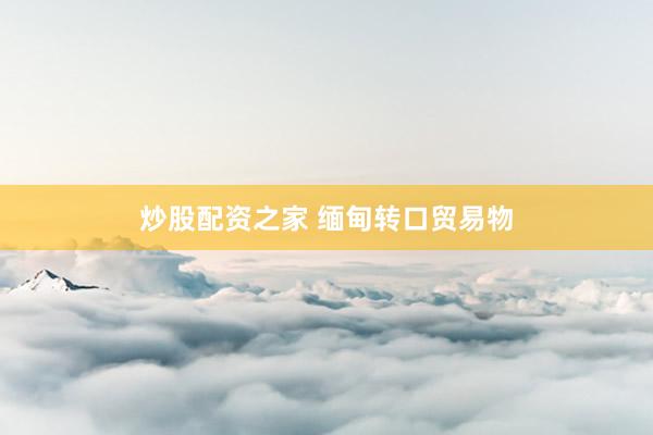炒股配资之家 缅甸转口贸易物