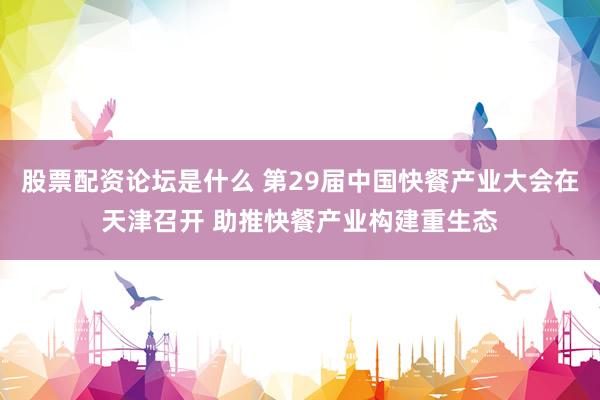 股票配资论坛是什么 第29届中国快餐产业大会在天津召开 助推快餐产业构建重生态