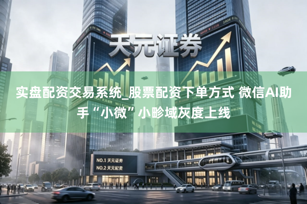 实盘配资交易系统_股票配资下单方式 微信AI助手“小微”小畛域灰度上线