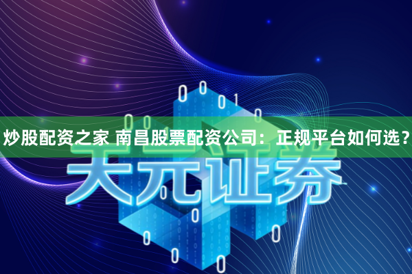 炒股配资之家 南昌股票配资公司：正规平台如何选？