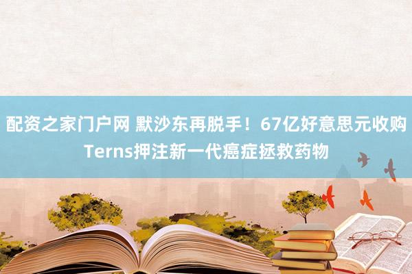 配资之家门户网 默沙东再脱手!67亿好意思元收购Terns押注新一代癌症拯救药物