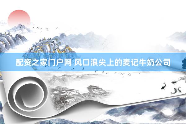 配资之家门户网 风口浪尖上的麦记牛奶公司