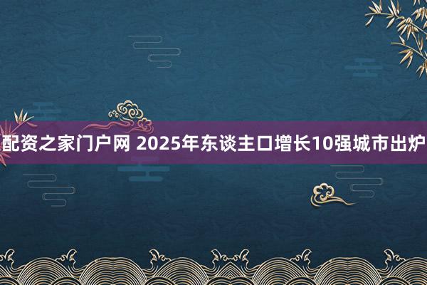 配资之家门户网 2025年东谈主口增长10强城市出炉