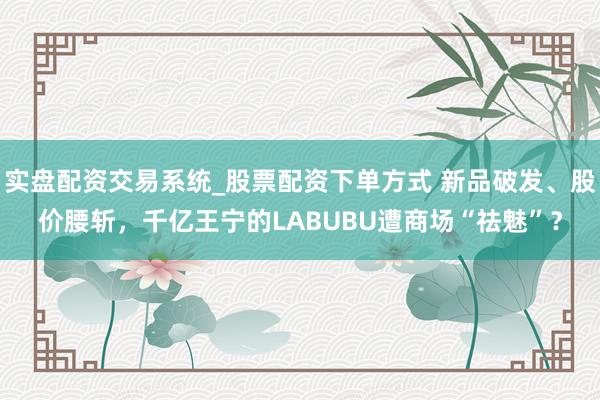 实盘配资交易系统_股票配资下单方式 新品破发、股价腰斩，千亿王宁的LABUBU遭商场“祛魅”？