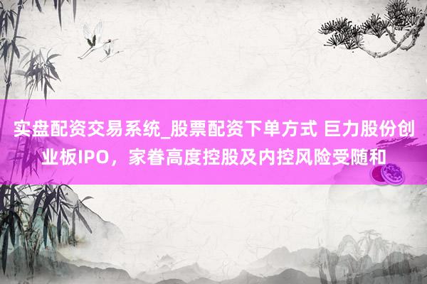 实盘配资交易系统_股票配资下单方式 巨力股份创业板IPO，家眷高度控股及内控风险受随和