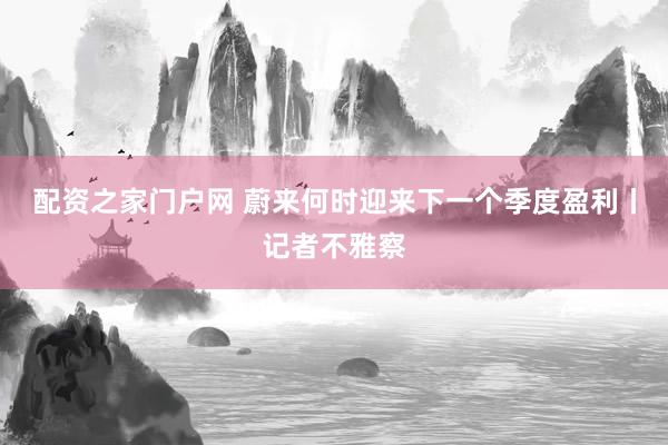 配资之家门户网 蔚来何时迎来下一个季度盈利丨记者不雅察