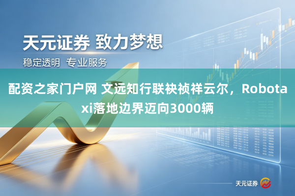 配资之家门户网 文远知行联袂祯祥云尔，Robotaxi落地边界迈向3000辆