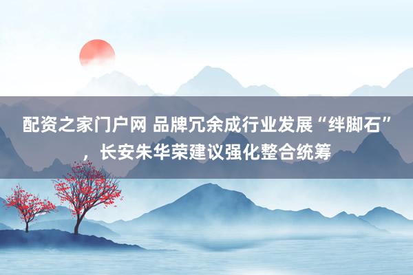 配资之家门户网 品牌冗余成行业发展“绊脚石”，长安朱华荣建议强化整合统筹